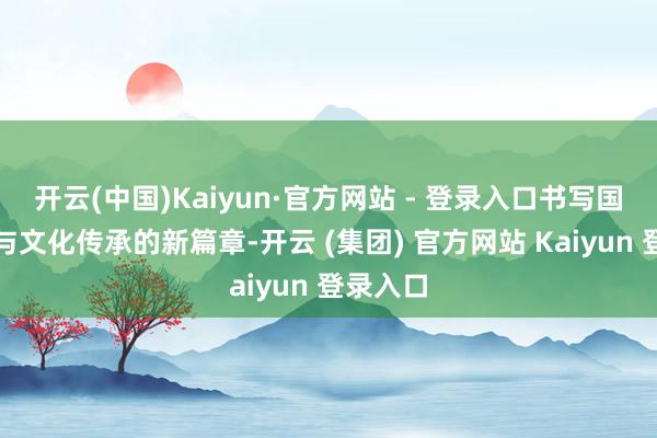 开云(中国)Kaiyun·官方网站 - 登录入口书写国企担当与文化传承的新篇章-开云 (集团) 官方网站 Kaiyun 登录入口