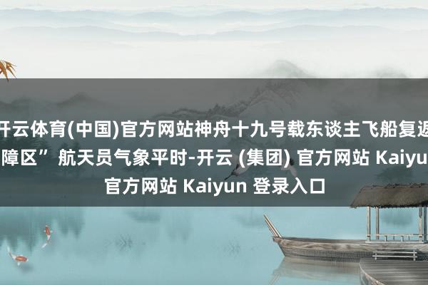 开云体育(中国)官方网站神舟十九号载东谈主飞船复返舱离开“黑障区” 航天员气象平时-开云 (集团) 官方网站 Kaiyun 登录入口