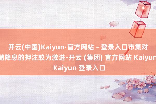开云(中国)Kaiyun·官方网站 - 登录入口市集对好意思联储降息的押注较为激进-开云 (集团) 官方网站 Kaiyun 登录入口
