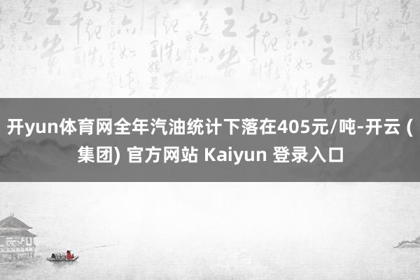 开yun体育网全年汽油统计下落在405元/吨-开云 (集团) 官方网站 Kaiyun 登录入口