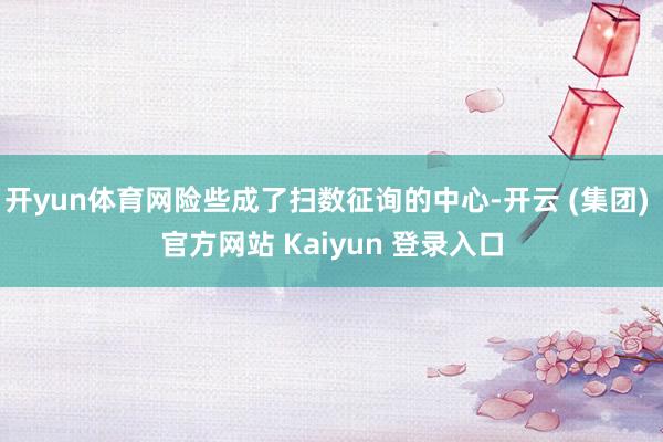 开yun体育网险些成了扫数征询的中心-开云 (集团) 官方网站 Kaiyun 登录入口