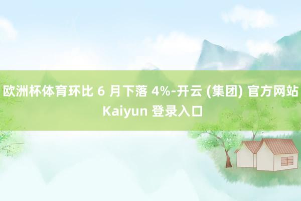 欧洲杯体育环比 6 月下落 4%-开云 (集团) 官方网站 Kaiyun 登录入口