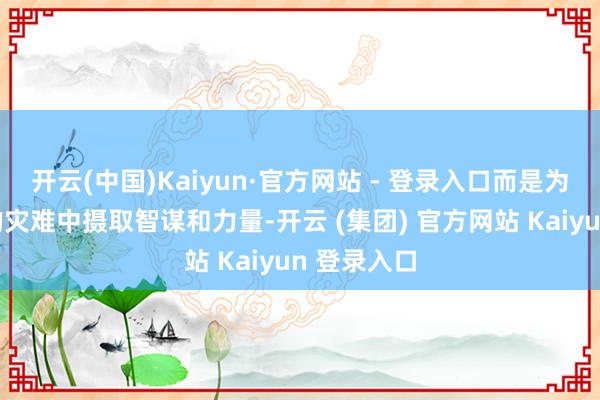 开云(中国)Kaiyun·官方网站 - 登录入口而是为了从历史的灾难中摄取智谋和力量-开云 (集团) 官方网站 Kaiyun 登录入口