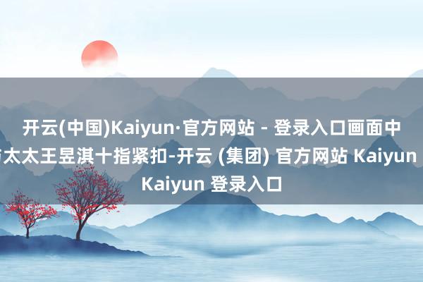 开云(中国)Kaiyun·官方网站 - 登录入口画面中林家川与太太王昱淇十指紧扣-开云 (集团) 官方网站 Kaiyun 登录入口