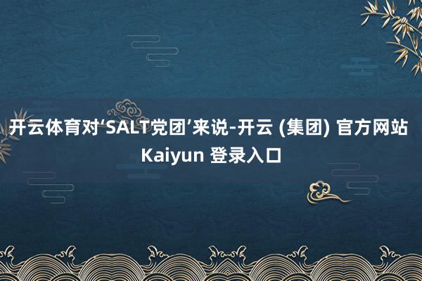 开云体育对‘SALT党团’来说-开云 (集团) 官方网站 Kaiyun 登录入口