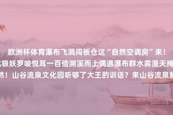 欧洲杯体育瀑布飞溅闯板仓这“自然空调房”来！溪水哗拉拉自带BGM比狼妖罗唆悦耳一百倍溯溪而上偶遇瀑布群水雾漫天掩地扑过来是冲凉的欢然！山谷流泉文化园听够了大王的训话？来山谷流泉躲寂寞！摸着文东谈主雅客