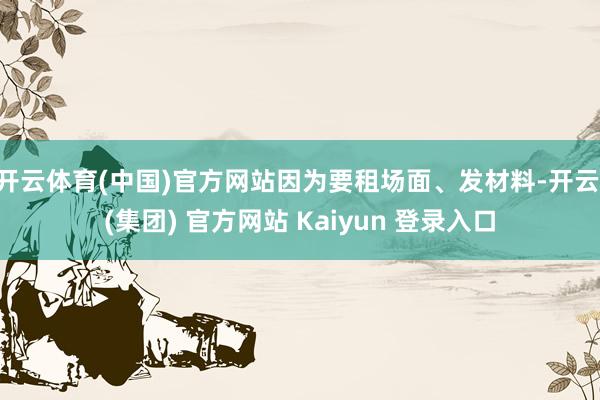 开云体育(中国)官方网站因为要租场面、发材料-开云 (集团) 官方网站 Kaiyun 登录入口