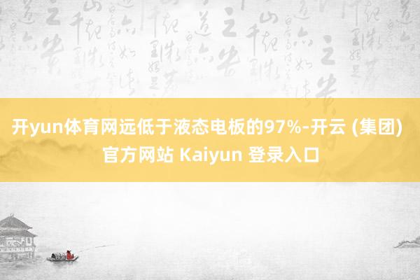 开yun体育网远低于液态电板的97%-开云 (集团) 官方网站 Kaiyun 登录入口