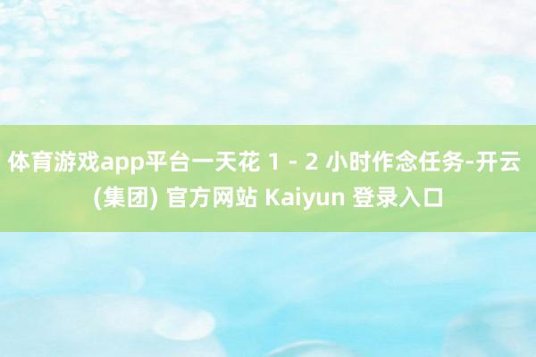 体育游戏app平台一天花 1 - 2 小时作念任务-开云 (集团) 官方网站 Kaiyun 登录入口