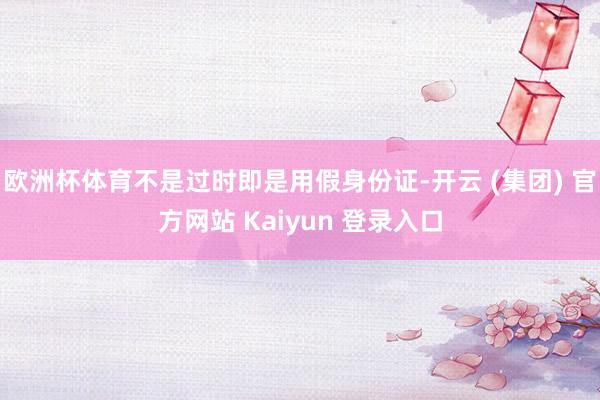 欧洲杯体育不是过时即是用假身份证-开云 (集团) 官方网站 Kaiyun 登录入口
