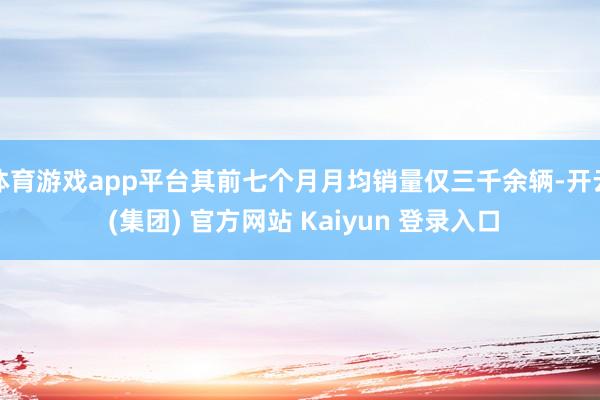 体育游戏app平台其前七个月月均销量仅三千余辆-开云 (集团) 官方网站 Kaiyun 登录入口