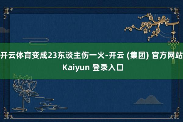 开云体育变成23东谈主伤一火-开云 (集团) 官方网站 Kaiyun 登录入口