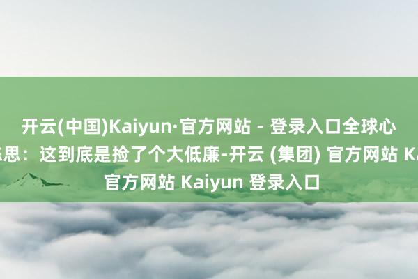 开云(中国)Kaiyun·官方网站 - 登录入口全球心里细目都在犯陈思:这到底是捡了个大低廉-开云 (集团) 官方网站 Kaiyun 登录入口