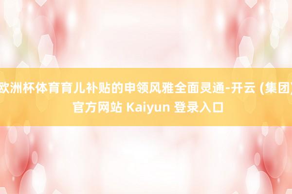 欧洲杯体育育儿补贴的申领风雅全面灵通-开云 (集团) 官方网站 Kaiyun 登录入口