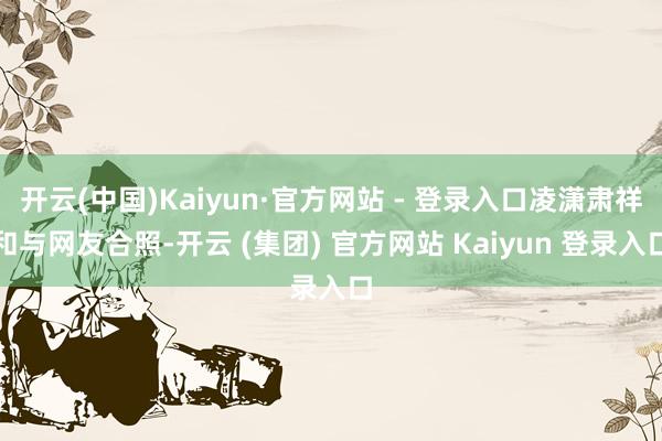 开云(中国)Kaiyun·官方网站 - 登录入口凌潇肃祥和与网友合照-开云 (集团) 官方网站 Kaiyun 登录入口