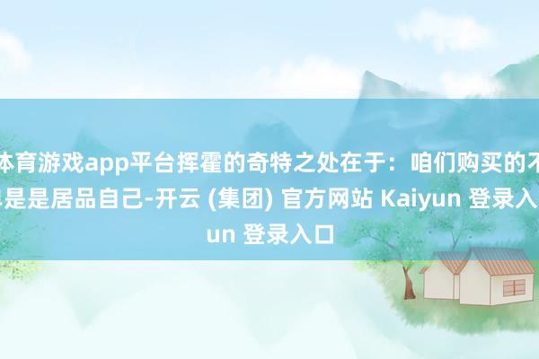 体育游戏app平台挥霍的奇特之处在于:咱们购买的不单是是居品自己-开云 (集团) 官方网站 Kaiyun 登录入口