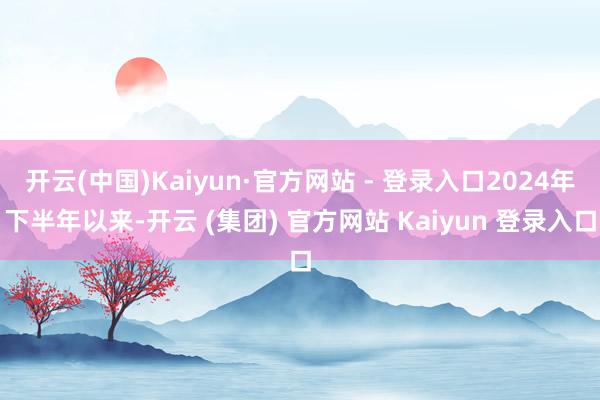开云(中国)Kaiyun·官方网站 - 登录入口2024年下半年以来-开云 (集团) 官方网站 Kaiyun 登录入口