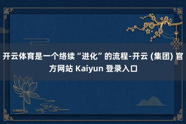 开云体育是一个络续“进化”的流程-开云 (集团) 官方网站 Kaiyun 登录入口