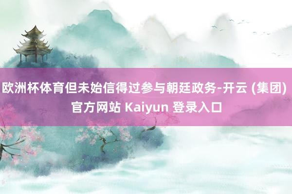 欧洲杯体育但未始信得过参与朝廷政务-开云 (集团) 官方网站 Kaiyun 登录入口