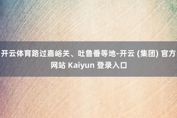 开云体育路过嘉峪关、吐鲁番等地-开云 (集团) 官方网站 Kaiyun 登录入口
