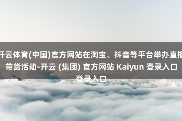 开云体育(中国)官方网站在淘宝、抖音等平台举办直播带货活动-开云 (集团) 官方网站 Kaiyun 登录入口