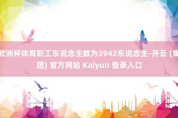 欧洲杯体育职工东说念主数为3942东说念主-开云 (集团) 官方网站 Kaiyun 登录入口