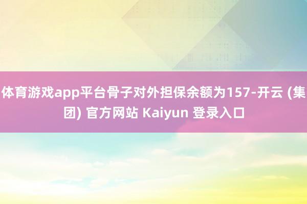 体育游戏app平台骨子对外担保余额为157-开云 (集团) 官方网站 Kaiyun 登录入口