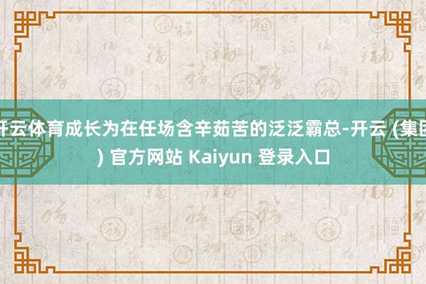 开云体育成长为在任场含辛茹苦的泛泛霸总-开云 (集团) 官方网站 Kaiyun 登录入口