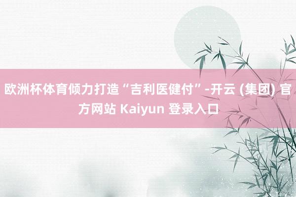 欧洲杯体育倾力打造“吉利医健付”-开云 (集团) 官方网站 Kaiyun 登录入口