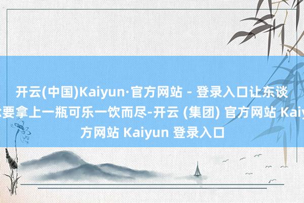 开云(中国)Kaiyun·官方网站 - 登录入口让东谈主忍不住念念要拿上一瓶可乐一饮而尽-开云 (集团) 官方网站 Kaiyun 登录入口