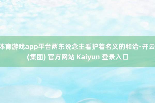 体育游戏app平台两东说念主看护着名义的和洽-开云 (集团) 官方网站 Kaiyun 登录入口