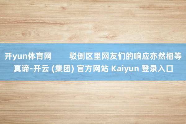 开yun体育网 驳倒区里网友们的响应亦然相等真谛-开云 (集团) 官方网站 Kaiyun 登录入口