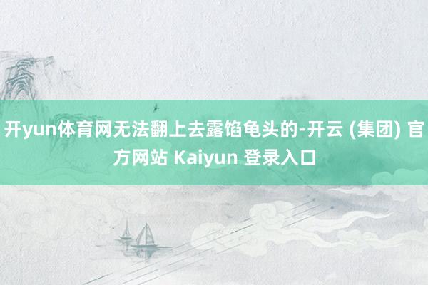 开yun体育网无法翻上去露馅龟头的-开云 (集团) 官方网站 Kaiyun 登录入口