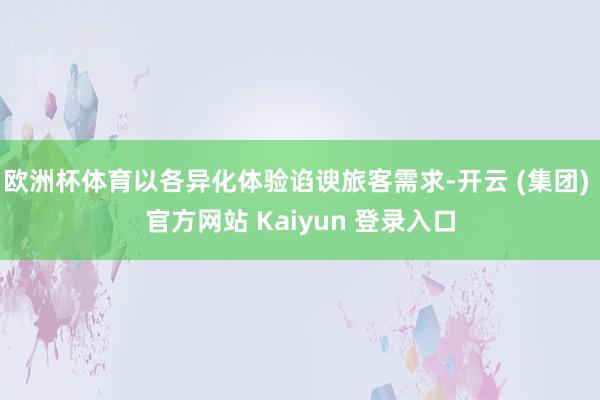 欧洲杯体育以各异化体验谄谀旅客需求-开云 (集团) 官方网站 Kaiyun 登录入口