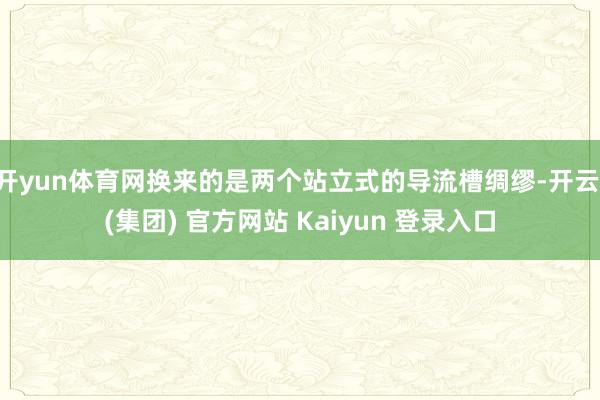 开yun体育网换来的是两个站立式的导流槽绸缪-开云 (集团) 官方网站 Kaiyun 登录入口