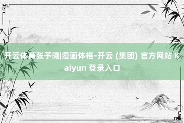 开云体育张予曦|漫画体格-开云 (集团) 官方网站 Kaiyun 登录入口
