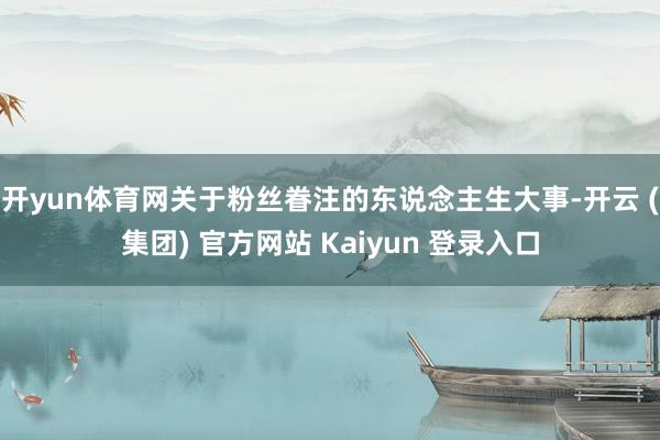 开yun体育网关于粉丝眷注的东说念主生大事-开云 (集团) 官方网站 Kaiyun 登录入口