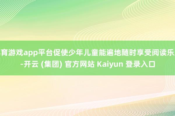 体育游戏app平台促使少年儿童能遍地随时享受阅读乐趣-开云 (集团) 官方网站 Kaiyun 登录入口