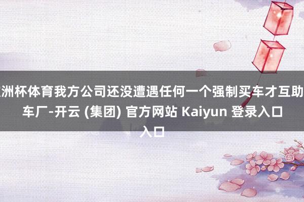 欧洲杯体育我方公司还没遭遇任何一个强制买车才互助的车厂-开云 (集团) 官方网站 Kaiyun 登录入口