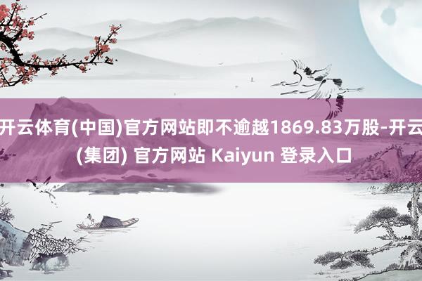 开云体育(中国)官方网站即不逾越1869.83万股-开云 (集团) 官方网站 Kaiyun 登录入口