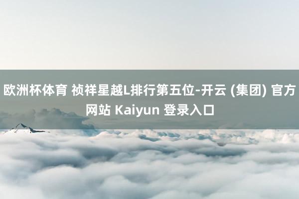 欧洲杯体育 祯祥星越L排行第五位-开云 (集团) 官方网站 Kaiyun 登录入口