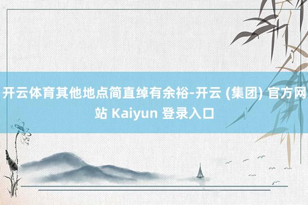 开云体育其他地点简直绰有余裕-开云 (集团) 官方网站 Kaiyun 登录入口