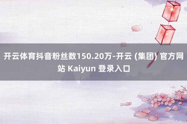 开云体育抖音粉丝数150.20万-开云 (集团) 官方网站 Kaiyun 登录入口