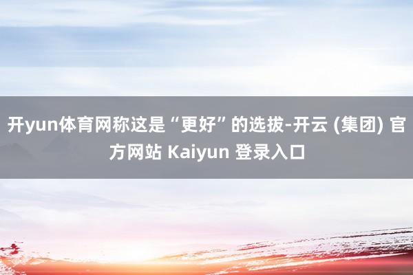 开yun体育网称这是“更好”的选拔-开云 (集团) 官方网站 Kaiyun 登录入口