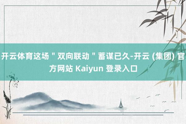 开云体育这场"双向联动"蓄谋已久-开云 (集团) 官方网站 Kaiyun 登录入口