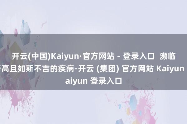 开云(中国)Kaiyun·官方网站 - 登录入口  濒临发病率畸高且如斯不吉的疾病-开云 (集团) 官方网站 Kaiyun 登录入口