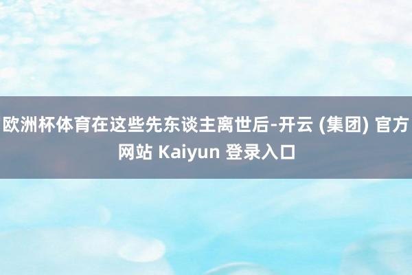 欧洲杯体育在这些先东谈主离世后-开云 (集团) 官方网站 Kaiyun 登录入口