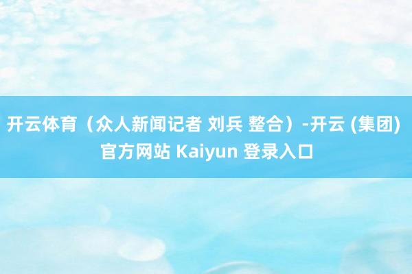开云体育（众人新闻记者 刘兵 整合）-开云 (集团) 官方网站 Kaiyun 登录入口