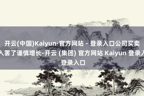 开云(中国)Kaiyun·官方网站 - 登录入口公司买卖收入罢了谨慎增长-开云 (集团) 官方网站 Kaiyun 登录入口