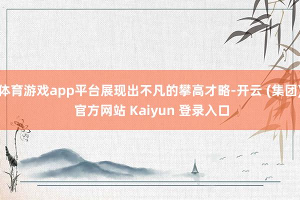 体育游戏app平台展现出不凡的攀高才略-开云 (集团) 官方网站 Kaiyun 登录入口